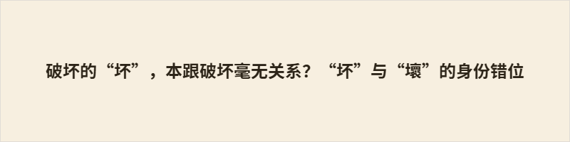 破坏的“坏”,本跟破坏毫无关系?“坏”与“壞”的身份错位 古字“坏”读pēi,本义和土坯、山体、墙体封堵等含义相关,并无损毁之意,表毁坏义的本字为“壞”,其两种读音还可区分人为损毁与自然崩塌。汉字简化后借用“坏”替代“壞”实现字义合并,虽简化了书写,却埋没了该字原本的泥土相关古义,多样语义被毁坏一意覆盖,体现出文字演变里的文化取舍